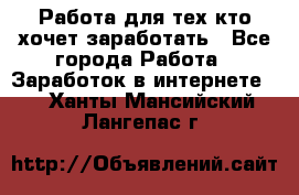 Работа для тех кто хочет заработать - Все города Работа » Заработок в интернете   . Ханты-Мансийский,Лангепас г.